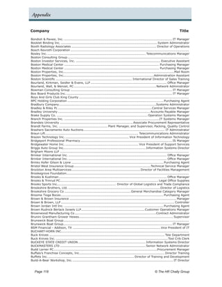 Appendix


Company	                                                                                                                                 Title

Bondioli & Pavesi, Inc........................................................................................................ IT Manager
Booklet Binding Inc............................................................................................. System Administrator
Booth Radiology Associates................................................................................. Director of Operations
Bosch Rexroth Corporation.................................................................................................................
Bosley Inc.. ............................................................................................. Telecommunications Manager
Boston Consulting Group.        ...................................................................................................................
Boston Investor Services, Inc.................................................................................. Executive Assistant
Boston Medical Center........................................................................................... Purchasing Manager
Boston Medical Center........................................................................................... Purchasing Manager
Boston Properties, Inc.........................................................................................................Mail Room
Boston Properties, Inc......................................................................................Administration Assistant
Boston Scientific......................................................................... International Director of Sales Training
Bourland, Kirkman, Seidler & Evans, LLP......................................................................... Office Manager
Bourland, Wall, & Wenzel, PC.         ..............................................................................Network Administrator
Bowman Consulting Group................................................................................................. IT Manager
Box Board Products Inc..       .................................................................................................... IT Manager
Boys And Girls Club King County.........................................................................................................
BPC Holding Corporation............................................................................................ Purchasing Agent
Bradbury Company. ...........................................................................................Systems Administrator
                        .
Bradley & Riley Pc..........................................................................................Central Services Manager
Bradley University........................................................................................ Accounts Payable Manager
Brake Supply Co........................................................................................ Operation Systems Manager
Branch Properties Inc............................................................................................IT Systems Manager
Brandeis University...................................................................... Associate Procurement Representative
Brandt Farms, Inc................................................ Plant Manager, and Supervisor, Packing, Quality Control
Brashers Sacramento Auto Auctions. ............................................................................ IT Administrator
                                                .
Braun Lift. ....................................................................................... Telecommunications Administrator
           .
Brazen Technology Inc.............................................................. Vice President of Information Technology
Bridgeport Professional Pharmacy. ...................................................................................... IS Manager
                                            .
Bridgewater Home Inc....................................................................... Vice President of Support Services
Briggs Auto Group Inc.............................................................................. Information Systems Director
Brigham Moore LLP...........................................................................................................................
Brinker International Inc............................................................................................... Office Manager
Brinker International Inc............................................................................................... Office Manager
Brinks Hofer Gilson & Lione........................................................................................ Purchasing Agent
Bristol West Insurance Group. ........................................................................Technical Service Manager
                                      .
Brockton Area Multiservices.        ................................................................. Director of Facilities Management
Brookegrove Foundation....................................................................................................................
                               .
Brooks & Kushman....................................................................................................... Office Manager
Brooks & Trinrud PC............................................................................................. Legal Office Supplies
                         .
Brooks Sports Inc........................................................ Director of Global Logistics and Trade Compliance
Brookshire Brothers, Ltd.........................................................................................Director of Logistics
Brookshire Grocery Co................................................................ General Merchandise Category Manager
Broome Tioga Boces.................................................................................................. Purchasing Agent
Brown & Brown Insurance...................................................................................................... Manager
Brown & Brown, LLP............................................................................................................ Controller
Brown Jordan Intl Inc................................................................................................ Purchasing Agent
Brown Rudnick Berlack Israels LLP. ........................................................... Customer Operations Manager
                                              .
Brownwood Manufacturing Co..............................................................................Contract Administrator
Brunini Grantham Grower Hewes. ........................................................................................ Supervisor
                                           .
Brunswick Boat Group.......................................................................................................................
Brunswick Boat Group....................................................................................................... IT Manager
BSM Financial - Addison, TX.................................................................................... Vice President of IT
BUCHART-HORN INC.........................................................................................................................
                           .
Buck Knives.............................................................................................................. Tele Department
Buck Knives Inc............................................................................................................ Tool Crib Clerk
BUCKEYE STATE CREDIT UNION.               ................................................................ Information Systems Director
BUCKMASTERS LTD.................................................................................. Senior Network Administrator
Budd Larner PC. .................................................................................................Procurement Manager
                   .
Buffalo’s Franchise Concepts, Inc................................................................................. Director Training
                                            .
Buffets Inc................................................................................... Director of Training and Development
Build-A-Bear Workshop, Inc..         ............................................................................................... IT Director


   Page 118 	                                                                                                      © The HR Chally Group
 
