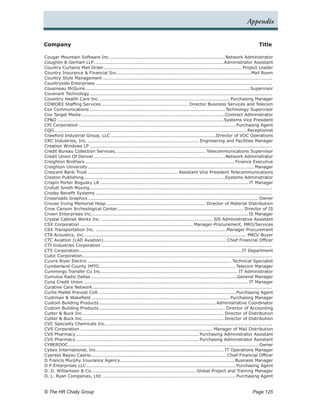 Appendix


Company	                                                                                                                                  Title

Cougar Mountain Software Inc.............................................................................Network Administrator
Coughlin & Gerhart LLP......................................................................................Administrator Assistant
Country Curtains Mail Order........................................................................................... Project Leader
Country Insurance & Financial Svc. .......................................................................................Mail Room
                                              .
Country Style Management................................................................................................................
Countryside Enterprises.....................................................................................................................
Cousineau McGuire. ........................................................................................................... Supervisor
                        .
Covenant Technology.       ........................................................................................................................
Coventry Health Care Inc....................................................................................... Purchasing Manager
COWORX Staffing Services.......................................................... Director Business Services and Telecom
Cox Communications.......................................................................................... Technology Supervisor
Cox Target Media...............................................................................................Contract Administrator
CP&O..............................................................................................................Systems Vice President
CPI Corporation........................................................................................................ Purchasing Agent
CQG............................................................................................................................... Receptionist
Crawford Industrial Group, LLC......................................................................Director of VOC Operations
CRC Industries, Inc........................................................................... Engineering and Facilities Manager
Creation Windows LP.........................................................................................................................
Credit Bureau Collection Services,........................................................... Telecommunications Supervisor
Credit Union Of Denver.......................................................................................Network Administrator
Creighton Brothers................................................................................................... Finance Executive
Creighton University.............................................................................................................. Manager
Crescent Bank Trust............................................................ Assistant Vice President Telecommunications
Creston Publishing.............................................................................................Systems Administrator
                       .
Crispin Porter Bogusky LA.................................................................................................. IT Manager
Crofutt Smith Moving. .......................................................................................................................
                           .
Crosby Benefit Systems.....................................................................................................................
Crossroads Graphics................................................................................................................. Owner
Crouse Irving Memorial Hosp.................................................................. Director of Material Distribution
Crow Canyon Archeological Center................................................................................... Director of IS
                                              .
Crown Enterprises Inc.. ..................................................................................................... IS Manager
                             .
Crystal Cabinet Works Inc........................................................................... SlS Administrative Assistant
CSX Corporation........................................................................... Manager-Procurement, MRO/Services
CSX Transportation Inc........................................................................................Manager Procurement
CTA Acoustics, Inc.. ......................................................................................................... MRO/ Buyer
                        .
CTC Aviation (LAD Aviation). ................................................................................ Chief Financial Officer
                                       .
CTI Industries Corporation.................................................................................................................
CTS Corporation. ..........................................................................................................IT Department
                    .
Cubic Corporation.............................................................................................................................
Cuivre River Electric............................................................................................... Technical Specialist
Cumberland County IMTO.......................................................................................... Telecom Manager
Cummings Transfer Co Inc.......................................................................................... IT Administrator
                                     .
Cumulus Radio Dallas.................................................................................................General Manager
Cuna Credit Union............................................................................................................. IT Manager
Curative Care Network.        ......................................................................................................................
Curtis Mallet Prevost Colt........................................................................................... Purchasing Agent
Cushman & Wakefield............................................................................................ Purchasing Manager
Custom Building Products. ............................................................................ Administrative Coordinator
                                   .
Custom Building Products. .................................................................................. Director of Accounting
                                   .
Cutter & Buck Inc.. ........................................................................................... Director of Distribution
                       .
Cutter & Buck Inc.. ........................................................................................... Director of Distribution
                       .
CVC Specialty Chemicals Inc.. ............................................................................................................
                                         .
CVS Corporation........................................................................................ Manager of Mail Distribution
CVS Pharmacy.     .................................................................................Purchasing Administrator Assistant
CVS Pharmacy.     .................................................................................Purchasing Administrator Assistant
CYBERDOC.    ............................................................................................................................. Owner
Cybex International, Inc.................................................................................... IT Operations Manager
                                 .
Cypress Bayou Casino. ........................................................................................ Chief Financial Officer
                            .
D Francis Murphy Insurance Agency........................................................................... Business Manager
D P Enterprises LLC................................................................................................... Purchasing Agent
D. D. Williamson & Co.. ................................................................... Global Project and Training Manager
                              .
D. L. Ryan Companies, Ltd......................................................................................... Purchasing Agent


© The HR Chally Group 	                                                                                                               Page 125
 