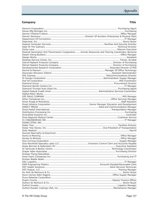 Appendix


Company	                                                                                                                                  Title

Denny’s Corporation.................................................................................................. Purchasing Agent
Denso Mfg Michigan Inc...................................................................................................... Purchasing
Denver Children’s Advoc............................................................................................... Office Manager
                                .
Denver Seminary...........................................................Director Of Auxiliary Enterprises & Physical Plant
Department Of Corrections.          ................................................................................................ IT Manager
Depomed, Inc.. .............................................................................................................. Senior Buyer
                  .
Deposit Computer Services. .....................................................................Facilities And Security Director
                                    .
Dept Of The Judiciary............................................................................................... Technical Director
Derby Lane.............................................................................................................Telecom Executive
Deseret Generation And Transmission Cooperative.                    .......Human Resources and Training Coordinator, Bonanza
Desert Viking Builders. ................................................................................................. Office Manager
                            .
Design Works.......................................................................................................................Assistant
Desktop Service Center, Inc.. ....................................................................................... Trainer, Acrobat
                                       .
Detroit Radiant Products Company....................................................................... Director of Purchasing
Detroit Radiant Products Company....................................................................... Director of Purchasing
Developmental Research Corporation.               ............................................................... Associate Director of MIS
Devine & Pearson.    ....................................................................................Manager Of Office Technology
Devorsetz Stinziano Gilberti. ..............................................................................Assistant Administrator
                                      .
DHL Express. ........................................................................................... Telecommunications Director
              .
Di Giorgio Corporation............................................................................Administration Supply Manager
Dial Oil Corporation.....................................................................................................MIS Coordinator
Diamond Group.................................................................................................. Procurement Director
Diamond Rental Centers Inc............................................................................................... IT Manager
Diamond Triumph Auto Glass Inc.. .............................................................................. Purchasing Agent
                                             .
Digital Federal Credit Union.............................................................. Administrative Services Coordinator
Digital Motor Works...........................................................................................................................
DIK DRUG COMPANY.......................................................................................................MIS Manager
Dillon Companies Inc..      ......................................................................................Office Services Manager
Dinse Knapp & McAndrew. ............................................................................................. Staff Assistant
                                  .
Direct Alliance Corporation....................................................Senior Manager Education and Development
DIRECT MEDIA................................................................................Data and Communications Manager
Direct Relief International. ................................................................................ Transportation Manager
                                  .
Distributors Processing Inc.................................................................................................. Purchasing
Diversified Systems Inc.. ..................................................................................................... Controller
                               .
Dixie Regional Medical Center.....................................................................................Customer Service
D-J ENGINEERING INC.. .................................................................................................... IT Manager
                              .
DOING STEEL INC..      ...........................................................................................................................
Dollar Tree............................................................................................................... Facilities Director
Dollar Tree Stores, Inc........................................................................... Vice President of Transportation
Dolly Madison..........................................................................................................................Payroll
Donnell Abernethy & Kieschnick..........................................................................................................
Dority & Manning......................................................................................................... Office Manager
Dorsey & Whitney........................................................................................................ Office Manager
Dow Corning Corporation.............................................................................................Supply Manager
Dow Reichhold Specialty Latex LLC.......................................Inventory Control Clerk and Accounts Payable
Doyle Berman & Gallenstein PC.            ............................................................................... Executive Assistant
Dr Gertrude A Barber Centre............................................................................. Technology Coordinator
Draper Aden Associates.......................................................................................... Purchasing Director
Dresser Piping Specialties. .................................................................................................................
                                 .
Drew Foam Companies Inc........................................................................................ Purchasing and IT
Drinker Biddle Reath. ........................................................................................................................
                         .
DSC Logistics................................................................................................................... IT Manager
DSM Engineering Plastics................................................................... Accounts Payable/Receivable Clerk
DST Health Solutions.      ..................................................................................... Voice Services Technician
DST Output, LLC....................................................................................................... Training Manager
Du Pont de Nemours & Co................................................................................................ Senior Buyer
Dunn Carney Allen Higgins.................................................................................. Office Supply Manager
Dunn-Edwards Corporation.           ................................................................................................................
Duplin County. ..................................................................................................Deputy Finance Officer
                .
DuPont de Nemours & Co................................................................................................. Senior Buyer
DuPont Investa........................................................................................................ Logistics Manager
DuPont Powder Coatings USA, Inc.........................................................................Maintenance Manager


© The HR Chally Group 	                                                                                                               Page 127
 