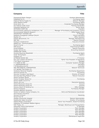 Appendix


Company	                                                                                                                                   Title

Engineered Plastic Designs..................................................................................Systems Administrator
Englefield Oil Co. ...................................................................................................... Purchasing Agent
                     .
Englund Marine Supply Co..           ........................................................................................Network Manager
Enloe Medical Center................................................................................................. Purchasing Agent
Ennis Paint, Inc.. ....................................................................................Corporate Purchasing Manager
                     .
Ent Federal Credit Union........................................................................................ Training Coordinator
Enterasys Networks Inc................................................................................................... Senior Buyer
                                 .
ENTRANCE RAMP INC........................................................................................................... President
Environmental Lighting for Architecture, Inc.......................... Manager of Purchasing and Inventory Control
Environmental Systems Research.............................................................................Office Supply Buyer
ENVIROTEST SYSTEMS INC................................................................................................ IT Manager
Epiphany Evangelical Lutheran Church......................................................................... Church Secretary
Equifax Inc.. ...............................................................................................................Office Assistant
              .
EraGen Biosciences, Inc.................................................................................... Manager, Manufacturing
ERC INC...................................................................................................................Telecom Director
Erickson & Sederstrom. ............................................................................................Executive Director
                               .
ERMCO Inc. Communications.              .............................................................................................................
Ernst & Young. ......................................................................................................... Purchasing Agent
                  .
ESS Group......................................................................................................... Chief Financial Officer
Euclid Hospital.........................................................................................................Telecom Executive
Eurpac Service Co................................................................................................ Accounting Assistant
EVENGLOW LODGE. ..........................................................................................................................
                          .
Excellus Bluecross Blueshield...................................................................................... Purchasing Agent
Exide Technologies................................................................................................................ Logistics
Exopack LLC.    ....................................................................................................................................
EXTERIOR WOOD INC.. ...................................................................................................... IT Director
                               .
Eye Care Centers Of America............................................................. Senior Vice President of Operations
F & M Bank Corporation......................................................................................................... Manager
F C HAAB CO INC..        ..................................................................................... Computer Systems Manager
F L BOOKKEEPING CO.. ........................................................................................................Secretary
                               .
F N Manufacturing Inc.. ....................................................................................................... Controller
                               .
F&G MECHANICAL CORPORATION............................................................................ Network Technician
                                              .
F.A. Bartlett Tree Expert Co................................................................................................................
Fairbanks Memorial Hospital...............................................................................Purchasing Department
Fairmont Homes Inc........................................................................................................... Purchasing
Fairmont Turnberry Isle Resort.           ................................................................................. Director of Finance
Fairview Red Wing Medical Center..............................................................................Telecom Executive
Family Christian Stores......................................................................................................................
Family Christian Stores Inc..         ................................................................................................ Purchasing
Family Health Council Inc...................................................................................................................
Family Life Line. .................................................................................................... Executive Assistant
                    .
Family Physicians Group Inc.................................................................................................... Account
Family Physicians Group Inc.................................................................................................... Account
Famous Dave’s Of America Inc....................................................................................... Office Manager
Famous Footwear.................................................................................................. Purchasing Manager
Fansteel Wellman Dynamics. ..............................................................................................................
                                      .
Farley’s & Sathers Candy Company, Inc.. .............................................Parts and Maintenance Coordinator
                                                       .
Farm Bureau Insurance.          .....................................................................................................................
Farmers Furniture................................................................................................................ Receiving
Farrell Fritz PC..................................................................................................................................
Fayette Community Hospital................................................................................ Telecom Administrator
Fayetteville State University................................................................................ Director of Purchasing
Federal-Mogul Corporation. ........................................................ Senior Vice President, Global Purchasing
                                    .
Federation of Protestant Welfare Agency..............................................................................................
Fehr Foods, Inc..     ....................................................................... Manager, Warehouse and Transportation
Fellowship Travel International............................................................................................ IT Manager
Feralloy Corporation...................................................................................................... Plant Manager
Feralloy Corporation...................................................................................................... Plant Manager
Feralloy Corporation...................................................................................................... Plant Manager
Feralloy Corporation...................................................................................................... Plant Manager
Feralloy Corporation...................................................................................................... Plant Manager
Feralloy Corporation......................................................................................... Maintenance Supervisor


© The HR Chally Group 	                                                                                                                Page 129
 