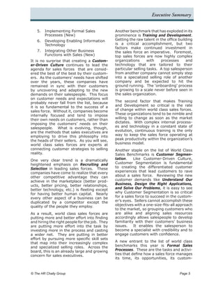 Executive Summary


   5.	 Implementing Formal Sales                Another benchmark that has exploded in its
       Processes (New)                          prominence is Training and Development.
   6.	 Developing Enabling Information          Getting the raw talent in the office building
       Technology                               is a critical accomplishment, but two
                                                factors make continued investment in
   7.	 Integrating Other Business               the sales force an imperative. Foremost,
       Functions with Sales (New)               top sales forces are now highly complex
It is no surprise that creating a Custom-       organizations      with    processes     and
er-Driven Culture continues to lead the         technology that are tailored to their
agenda for sales forces that are consid-        particular selling tasks. A top salesperson
ered the best of the best by their custom-      from another company cannot simply step
ers. As the customers’ needs have shifted       into a specialized selling role of another
over the years, these companies have            company and be expected to hit the
remained in sync with their customers           ground running. The ‘onboarding’ process
by uncovering and adapting to the new           is growing to a scale never before seen in
demands on their salespeople. This focus        the sales organization.
on customer needs and expectations will
probably never fall from the list, because      The second factor that makes Training
it is so fundamental to the success of a        and Development so critical is the rate
sales force. Without it, companies become       of change within world class sales forces.
internally focused and tend to impose           These organizations tend to be nimble and
their own needs on customers, rather than       willing to change as soon as the market
imposing the customers’ needs on their          dictates. With complex internal process-
salespeople. What is evolving, though,          es and technology in a constant state of
are the methods that sales executives are       evolution, continuous training is the only
employing to drive this philosophy into         way to keep the sales force operating at
the heads of their sellers. As you will see,    peak productivity within the organization’s
world class sales forces are experts at         business model.
connecting customer strategies to selling       Another staple on the list of World Class
reality.                                        Sales Benchmarks is Customer Segmen-
One very clear trend is a dramatically          tation.    Like Customer-Driven Culture,
heightened emphasis on Recruiting and           Customer Segmentation is fundamental
Selection in leading sales forces. These        to creating the differentiated customer
companies have come to realize that every       experiences that lead customers to rave
other competitive advantage they can            about a sales force. Reviewing the new
achieve in the marketplace (better prod-        customer demands like Understand Our
ucts, better pricing, better relationships,     Business, Design the Right Applications,
better technology, etc.) is fleeting except     and Solve Our Problems, it is easy to see
for having better human capital. Nearly         why Customer Segmentation is so critical
every other aspect of a business can be         for a sales force to succeed in the custom-
duplicated by a competitor except the           er’s eyes. Sellers cannot accomplish these
quality of the people they employ.              objectives with a one-size-fits-all approach
                                                to the market, so grouping customers who
As a result, world class sales forces are       are alike and aligning sales resources
putting more and better effort into finding     accordingly allows salespeople to develop
and hiring the right people for the job. They   familiarity with their customers’ business
are putting more effort into the task by        issues.    It enables the salesperson to
investing more in the process and casting       become a specialist with credibility and to
a wider net. They are putting in better         engage customers with confidence.
effort by pursuing more specific skill sets
that map into their increasingly complex        A new entrant to the list of world class
and specialized selling roles. Across the       benchmarks this year is Formal Sales
board, this is an already large and growing     Processes. These are the tasks and activi-
concern for sales executives.                   ties that define how a sales force manages
                                                its time, its opportunities, its custom-



© The HR Chally Group 	                                                              Page 5
 