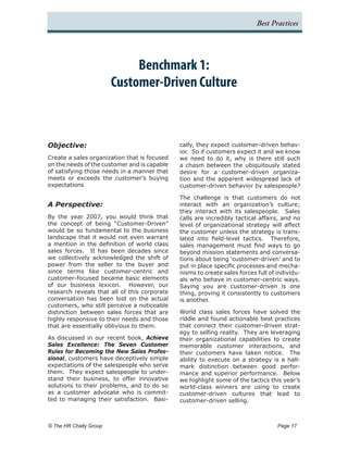 Best Practices




                               Benchmark 1:
                          Customer-Driven Culture



Objective:                                    cally, they expect customer-driven behav-
                                              ior. So if customers expect it and we know
Create a sales organization that is focused   we need to do it, why is there still such
on the needs of the customer and is capable   a chasm between the ubiquitously stated
of satisfying those needs in a manner that    desire for a customer-driven organiza-
meets or exceeds the customer’s buying        tion and the apparent widespread lack of
expectations                                  customer-driven behavior by salespeople?

                                              The challenge is that customers do not
A Perspective:                                interact with an organization’s culture;
                                              they interact with its salespeople. Sales
By the year 2007, you would think that        calls are incredibly tactical affairs, and no
the concept of being “Customer-Driven”        level of organizational strategy will affect
would be so fundamental to the business       the customer unless the strategy is trans-
landscape that it would not even warrant      lated into field-level tactics. Therefore,
a mention in the definition of world class    sales management must find ways to go
sales forces. It has been decades since       beyond mission statements and conversa-
we collectively acknowledged the shift of     tions about being ‘customer-driven’ and to
power from the seller to the buyer and        put in place specific processes and mecha-
since terms like customer-centric and         nisms to create sales forces full of individu-
customer-focused became basic elements        als who behave in customer-centric ways.
of our business lexicon. However, our         Saying you are customer-driven is one
research reveals that all of this corporate   thing, proving it consistently to customers
conversation has been lost on the actual      is another.
customers, who still perceive a noticeable
distinction between sales forces that are     World class sales forces have solved the
highly responsive to their needs and those    riddle and found actionable best practices
that are essentially oblivious to them.       that connect their customer-driven strat-
                                              egy to selling reality. They are leveraging
As discussed in our recent book, Achieve      their organizational capabilities to create
Sales Excellence: The Seven Customer          memorable customer interactions, and
Rules for Becoming the New Sales Profes-      their customers have taken notice. The
sional, customers have deceptively simple     ability to execute on a strategy is a hall-
expectations of the salespeople who serve     mark distinction between good perfor-
them. They expect salespeople to under-       mance and superior performance. Below
stand their business, to offer innovative     we highlight some of the tactics this year’s
solutions to their problems, and to do so     world-class winners are using to create
as a customer advocate who is commit-         customer-driven cultures that lead to
ted to managing their satisfaction. Basi-     customer-driven selling.



© The HR Chally Group 	                                                            Page 17
 