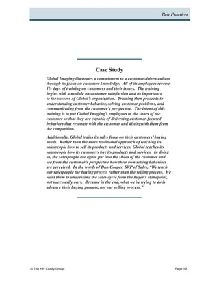 Best Practices




                                     Case Study
          Global Imaging illustrates a commitment to a customer-driven culture
          through its focus on customer knowledge. All of its employees receive
          1½ days of training on customers and their issues. The training
          begins with a module on customer satisfaction and its importance
          to the success of Global’s organization. Training then proceeds to
          understanding customer behavior, solving customer problems, and
          communicating from the customer’s perspective. The intent of this
          training is to put Global Imaging’s employees in the shoes of the
          customer so that they are capable of delivering customer-focused
          behaviors that resonate with the customer and distinguish them from
          the competition.
          Additionally, Global trains its sales force on their customers’ buying
          needs. Rather than the more traditional approach of teaching its
          salespeople how to sell its products and services, Global teaches its
          salespeople how its customers buy its products and services. In doing
          so, the salespeople are again put into the shoes of the customer and
          see from the customer’s perspective how their own selling behaviors
          are perceived. In the words of Dan Cooper, SVP of Sales, “We teach
          our salespeople the buying process rather than the selling process. We
          want them to understand the sales cycle from the buyer’s standpoint,
          not necessarily ours. Because in the end, what we’re trying to do is
          advance their buying process, not our selling process.”




© The HR Chally Group 	                                                            Page 19
 