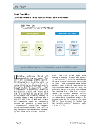 Best Practices


Best Practice:
Demonstrate the Value You Create for Your Customer



         BEST PRACTICE:
         DEMONSTRATE THE VALUE YOU CREATE

                   TYPICAL SALES FORCE                            WORLD CLASS SALES FORCE




              CAUSE              EFFECT                         CAUSE                EFFECT

                                                                                      BENEFIT


                                    ?
              PRODUCT                                           PRODUCT
                                                                                      - COST
                 OR                                                OR
               SERVICE                                           SERVICE             QUANTIFIED
                                                                                      BUSINESS
                                                                                       IMPACT




         WORLD CLASS SALES FORCES CAN EXPLICITLY QUANTIFY THE VALUE OF THEIR GOODS OR SERVICES




                                                       World class sales forces again leave
U   ltimately, customers interact with
    salespeople for only one reason: They
believe that salespeople and the organiza-
                                                       nothing to chance. Rather than expect-
                                                       ing the customer to implicitly acknowledge
tions they represent can create some type              the value that the salesperson has created
of business value through the implementa-              for them, these companies have devel-
tion of their products or services. Viewed             oped processes and tools to communicate
through this lens, the customer’s need for             that value in very explicit terms. Using the
a salesperson to thoroughly understand                 customers’ own metrics and terminology,
their business is really just a means to an            they quantify the productivity improve-
end. It accelerates the speed with which               ments, cost savings, revenue increas-
a salesperson can accurately identify the              es, or other changes that have resulted
business needs of the customer, and it                 from using their products or services. By
increases the likelihood that the solution             demonstrating to the customer the value
the salesperson offers will successfully               that they have created, they prove that
produce the promised business value.                   they have the customer’s business results
Customer-driven salespeople recognize                  as a top priority.
the often overlooked fact that they can
only create value for themselves by creat-
ing noticeable value for their customers.




  Page 20 	                                                                        © The HR Chally Group
 