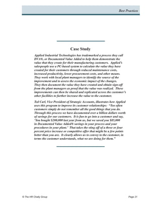 Best Practices




                                      Case Study
          Applied Industrial Technologies has trademarked a process they call
          DVA®, or Documented Value Added to help them demonstrate the
          value that they create for their manufacturing customers. Applied’s
          salespeople use a PC-based system to calculate the value they have
          created for their customers through reduced maintenance costs,
          increased productivity, lower procurement costs, and other means.
          They work with local plant managers to identify the source of the
          improvement and to assess the economic impact of the changes.
          They then document the value they have created and obtain sign-off
          from the plant managers as proof that the value was realized. These
          improvements can then be shared and replicated across the customer’s
          other facilities to further increase the value to the customer.
          Ted Carl, Vice President of Strategic Accounts, illustrates how Applied
          uses this program to improve its customer relationships: “Too often
          customers simply do not remember all the good things that you do.
          Through this process we have documented over a billion dollars worth
          of savings for our customers. It is fun to go into a customer and say,
          ‘You bought $200,000 last year from us, but we saved you $85,000
          in Documented Value Added® savings in your process and your
          procedures in your plant.’ That takes the sting off of a three or four
          percent price increase or competitive offer that might be a few points
          better than you are. It clearly allows us to convey to the customer, in
          terms the customer understands, what we are doing for them.”




© The HR Chally Group 	                                                             Page 21
 