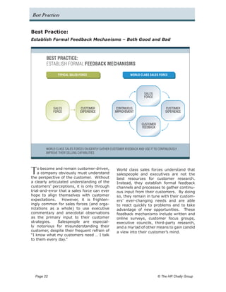 Best Practices


Best Practice:
Establish Formal Feedback Mechanisms – Both Good and Bad



         BEST PRACTICE:
         ESTABLISH FORMAL FEEDBACK MECHANISMS

                TYPICAL SALES FORCE                             WORLD CLASS SALES FORCE




                                                                         SALES
                                                                         FORCE


              SALES           CUSTOMER                CONTINUOUS                       CUSTOMER
              FORCE           EXPERIENCE             IMPROVEMENT                       EXPERIENCE


                                                                       CUSTOMER
                                                                       FEEDBACK




        WORLD CLASS SALES FORCES DILIGENTLY GATHER CUSTOMER FEEDBACK AND USE IT TO CONTINUOUSLY
        IMPROVE THEIR SELLING CAPABILITIES




T   o become and remain customer-driven,
    a company obviously must understand
the perspective of the customer. Without
                                                      World class sales forces understand that
                                                      salespeople and executives are not the
                                                      best resources for customer research.
a clearly articulated understanding of the            Instead, they establish formal feedback
customers’ perceptions, it is only through            channels and processes to gather continu-
trial-and-error that a sales force can ever           ous input from their customers. By doing
hope to align themselves with customer                so, they remain in tune with their custom-
expectations.     However, it is frighten-            ers’ ever-changing needs and are able
ingly common for sales forces (and orga-              to react quickly to problems and to take
nizations as a whole) to use executive                advantage of new opportunities. These
commentary and anecdotal observations                 feedback mechanisms include written and
as the primary input to their customer                online surveys, customer focus groups,
strategies.    Salespeople are especial-              executive councils, third-party research,
ly notorious for misunderstanding their               and a myriad of other means to gain candid
customer, despite their frequent refrain of           a view into their customer’s mind.
“I know what my customers need … I talk
to them every day.”




  Page 22 	                                                                       © The HR Chally Group
 