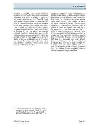 Best Practices


Another noteworthy observation from our       Leading sales forces would rather learn the
research is that world class companies are    bad than the good. When they solicit feed-
obsessed with what is wrong. Typically,       back from their customers, it is frequently
our award winners are shocked that they       to uncover the cracks in their armor. Unlike
have been recognized as the best-of-the-      most sales forces, they prefer to focus
best by their customers, because they are     on filling the cracks rather than admiring
so focused on what needs to be improved.      the shine. This negative feedback can be
This focus on improvement is also reflect-    garnered from traditional customer satis-
ed in the companies’ approach to custom-      faction surveys, but there are also distinct
er feedback. All too often, companies         ways to go exclusively after the ugly facts.
conduct customer satisfaction surveys to      A common such method for discovering the
validate what they are doing well. Known in   cracks is a “loss analysis” that is conducted
cynical circles as the “applause-o-meter”,    post mortem to discover why a customer
these customer feedback mechanisms can        defected or a proposal was lost. Was it
provide useful insights, but they can also    because of price (which it rarely is), bad
provide false comfort.1 World class sales     products, bad service, or bad selling? For
forces tend to look further.                  a customer-driven organization, informa-
                                              tion like this helps them alleviate customer
                                              pain, in addition to improving the pleasure
                                              of the overall buying experience.




1	 >80% of customers who defected from a
   supplier ranked them as “good” to “very
   good” as to the service they provided -
   Harvard Business Review, Nov./Dec. 1995




© The HR Chally Group 	                                                           Page 23
 