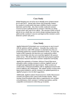 Best Practices




                                    Case Study
        Global Imaging goes out of its way to identify areas of improvement
        for its sales force. Among other means, they frequently conduct
        loss analyses to understand what types of failures lead to customer
        defections and lost bids. Also, they recently conducted customer
        research to learn explicitly from its customers what they are doing
        wrong in their sales and service efforts. The outcomes of this research
        did not sit on a shelf; they were used to design training programs that
        addressed the customers’ concerns and improved the customer-centric
        behaviors of their sales force.




                                     Case Study
         Applied Industrial Technologies uses several means to stay in touch
         with the opinions of their customers. Annually, they conduct one-
         on-one interviews with 1500 customers to determine how they are
         performing against key customer-determined criteria. To ensure the
         candor of the comments, the interviews are conducted by a third-
         party research firm who does not reveal that Applied is the sponsor
         of the survey. This allows them to objectively track progress against
         performance measures that drive customer satisfaction and loyalty.
         Applied also maintains a Customer Advisory Council that meets
         annually to allow existing customers to discuss Applied’s areas of
         strength and opportunities for improvement. These sessions are
         conducted by a third-party facilitator with no Applied personnel in the
         room to influence the commentary. The outputs of these sessions drive
         improvement initiatives, and the customers are updated quarterly on
         Applied’s progress vis-à-vis their suggestions.
         Additionally, Applied conducts brand awareness studies that measure
         customer perception in the context of the broader market. These
         varying research methods allow them a comprehensive view of their
         own performance, their customers’ evolving expectations, and the
         competitive environment in which they go to market.




 Page 24 	                                                           © The HR Chally Group
 