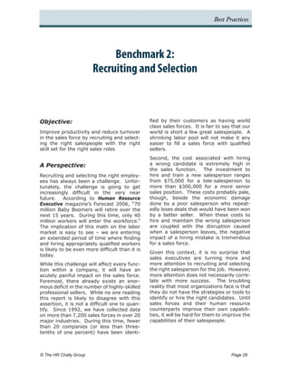Best Practices




                               Benchmark 2:
                          Recruiting and Selection



Objective:                                       fied by their customers as having world
                                                 class sales forces. It is fair to say that our
Improve productivity and reduce turnover         world is short a few great salespeople. A
in the sales force by recruiting and select-     shrinking labor pool will not make it any
ing the right salespeople with the right         easier to fill a sales force with qualified
skill set for the right sales roles              sellers.
                                                 Second, the cost associated with hiring
A Perspective:                                   a wrong candidate is extremely high in
                                                 the sales function. The investment to
Recruiting and selecting the right employ-       hire and train a new salesperson ranges
ees has always been a challenge. Unfor-          from $75,000 for a tele-salesperson to
tunately, the challenge is going to get          more than $300,000 for a more senior
increasingly difficult in the very near          sales position. These costs probably pale,
future. According to Human Resource              though, beside the economic damage
Executive magazine’s Forecast 2006, “70          done by a poor salesperson who repeat-
million Baby Boomers will retire over the        edly loses deals that would have been won
next 15 years. During this time, only 40         by a better seller. When these costs to
million workers will enter the workforce.”       hire and maintain the wrong salesperson
The implication of this math on the labor        are coupled with the disruption caused
market is easy to see – we are entering          when a salesperson leaves, the negative
an extended period of time where finding         impact of a hiring mistake is tremendous
and hiring appropriately qualified workers       for a sales force.
is likely to be even more difficult than it is
                                                 Given this context, it is no surprise that
today.
                                                 sales executives are turning more and
While this challenge will affect every func-     more attention to recruiting and selecting
tion within a company, it will have an           the right salesperson for the job. However,
acutely painful impact on the sales force.       more attention does not necessarily corre-
Foremost, there already exists an enor-          late with more success. The troubling
mous deficit in the number of highly-skilled     reality that most organizations face is that
professional sellers. While no one reading       they do not have the strategies or tools to
this report is likely to disagree with this      identify or hire the right candidates. Until
assertion, it is not a difficult one to quan-    sales forces and their human resource
tify. Since 1992, we have collected data         counterparts improve their own capabili-
on more than 7,200 sales forces in over 20       ties, it will be hard for them to improve the
major industries. During this time, fewer        capabilities of their salespeople.
than 20 companies (or less than three-
tenths of one percent) have been identi-



© The HR Chally Group 	                                                               Page 29
 