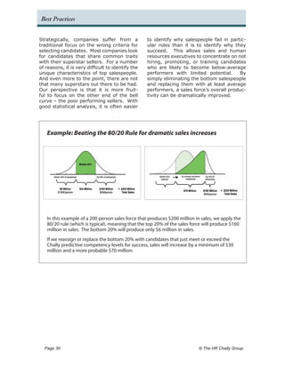 Best Practices


Strategically, companies suffer from a             to identify why salespeople fail in partic-
traditional focus on the wrong criteria for        ular roles than it is to identify why they
selecting candidates. Most companies look          succeed. This allows sales and human
for candidates that share common traits            resources executives to concentrate on not
with their superstar sellers. For a number         hiring, promoting, or training candidates
of reasons, it is very difficult to identify the   who are likely to become below-average
unique characteristics of top salespeople.         performers with limited potential.       By
And even more to the point, there are not          simply eliminating the bottom salespeople
that many superstars out there to be had.          and replacing them with at least average
Our perspective is that it is more fruit-          performers, a sales force’s overall produc-
ful to focus on the other end of the bell          tivity can be dramatically improved.
curve – the poor performing sellers. With
good statistical analysis, it is often easier




   Example: Beating the 80/20 Rule for dramatic sales increases




   In this example of a 200 person sales force that produces $200 million in sales, we apply the
   80/20 rule (which is typical), meaning that the top 20% of the sales force will produce $160
   million in sales. The bottom 20% will produce only $6 million in sales.
   If we reassign or replace the bottom 20% with candidates that just meet or exceed the
   Chally predictive competency levels for success, sales will increase by a minimum of $30
   million and a more probable $70 million.




  Page 30 	                                                                © The HR Chally Group
 