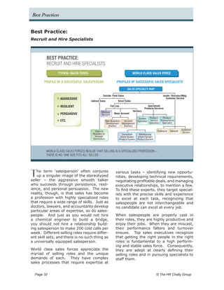 Best Practices


Best Practice:
Recruit and Hire Specialists



         BEST PRACTICE:
         RECRUIT AND HIRE SPECIALISTS
                 TYPICAL SALES FORCE                                            WORLD CLASS SALES FORCE

       PROFILE OF A SUCCESSFUL SALESPERSON                      PROFILES OF SUCCESSFUL SALES SPECIALISTS

                                                                         SALES SPECIALTY MAP

                                                  Outside: Field Sales                                      Inside: Telesales/Mktg.
                  AGGRESSIVE                                                                                   Customer Service
                                       Indirect Sales            Direct Sales

                  RESILIENT                               Full Line                            Specialized
                                                                                            Products/Services
                                                 Strategic                      Territory
                  PERSUASIVE                     Account
                                                             Major Account

                                                                                      System Product/      Product/
                  ETC.                                 New Business Account          Specialist Service Transactional
                                                       Development Management                   Specialist Specialist
                                                         (Hunter)   (Farmer)

                                                                                                       Outbound   Inbound    Customer
                                          Sales to                                                                            Service
                                        Resellers or                 Consultive    Relationship
                                          through                  (more Hunter)  (more Farmer)
                                        Distributors              Product/System Product/System



         WORLD CLASS SALES FORCES REALIZE THAT SELLING IS A SPECIALIZED PROFESSION --
         THERE IS NO "ONE SIZE FITS ALL" SELLER




T   he term ‘salesperson’ often conjures
    up a singular image of the stereotyped
seller – the aggressive smooth talker
                                                               various tasks – identifying new opportu-
                                                               nities, developing technical requirements,
                                                               negotiating profitable deals, and managing
who succeeds through persistence, resil-                       executive relationships, to mention a few.
ience, and personal persuasion. The new                        To find these experts, they target special-
reality, though, is that sales has become                      ists with the precise skills and experience
a profession with highly specialized roles                     to excel at each task, recognizing that
that require a wide range of skills. Just as                   salespeople are not interchangeable and
doctors, lawyers, and accountants develop                      no candidate can excel at every job.
particular areas of expertise, so do sales-
people. And just as you would not hire                         When salespeople are properly cast in
a chemical engineer to build a bridge,                         their roles, they are highly productive and
you should not hire a relationship build-                      enjoy their jobs. When they are miscast,
ing salesperson to make 200 cold calls per                     their performance falters and turnover
week. Different selling roles require differ-                  ensues. Top sales executives recognize
ent skill sets, and there is no such thing as                  that getting the right people in the right
a universally equipped salesperson.                            roles is fundamental to a high perform-
                                                               ing and stable sales force. Consequently,
World class sales forces appreciate the                        they are adept at clearly defining their
myriad of selling roles and the unique                         selling roles and in pursuing specialists to
demands of each. They have complex                             staff them.
sales processes that require expertise at


  Page 32 	                                                                                           © The HR Chally Group
 