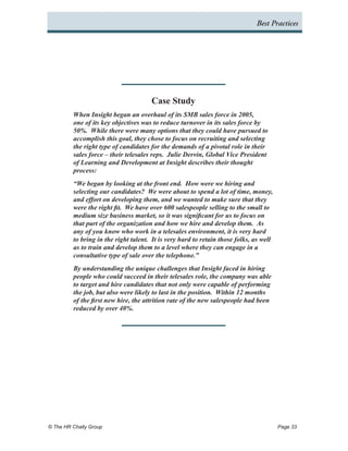 Best Practices




                                       Case Study
          When Insight began an overhaul of its SMB sales force in 2005,
          one of its key objectives was to reduce turnover in its sales force by
          50%. While there were many options that they could have pursued to
          accomplish this goal, they chose to focus on recruiting and selecting
          the right type of candidates for the demands of a pivotal role in their
          sales force – their telesales reps. Julie Dervin, Global Vice President
          of Learning and Development at Insight describes their thought
          process:
          “We began by looking at the front end. How were we hiring and
          selecting our candidates? We were about to spend a lot of time, money,
          and effort on developing them, and we wanted to make sure that they
          were the right fit. We have over 600 salespeople selling to the small to
          medium size business market, so it was significant for us to focus on
          that part of the organization and how we hire and develop them. As
          any of you know who work in a telesales environment, it is very hard
          to bring in the right talent. It is very hard to retain those folks, as well
          as to train and develop them to a level where they can engage in a
          consultative type of sale over the telephone.”
          By understanding the unique challenges that Insight faced in hiring
          people who could succeed in their telesales role, the company was able
          to target and hire candidates that not only were capable of performing
          the job, but also were likely to last in the position. Within 12 months
          of the first new hire, the attrition rate of the new salespeople had been
          reduced by over 40%.




© The HR Chally Group 	                                                                  Page 33
 