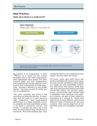 Best Practices


Best Practice:
Make Sure there is a Cultural Fit



         BEST PRACTICE:
         MAKE SURE THERE IS A CULTURAL FIT

                TYPICAL SALES FORCE                              WORLD CLASS SALES FORCE




   CURRENT EMPLOYER         PROSPECTIVE EMPLOYER      CURRENT EMPLOYER          PROSPECTIVE EMPLOYER



                                  HAVE THEY                                               ARE THEY
                                 SUCCEEDED IN                                              ONE OF
                                  THE PAST?                                                 US?




         WORLD CLASS SALES FORCES ARE AS CONCERNED ABOUT CULTURAL FIT AS THEY ARE ABOUT
         THE POTENTIAL FOR SUCCESS




N    owhere in an organization is there
     more of a ‘show me the money’
emphasis than in the sales organization.
                                                      companies want to hire a salesperson they
                                                      believe will show them the money.

Most salespeople have quotas and other                Of course, world class sales forces also
financial goals, and their compensation               prefer a candidate with a history of success,
and recognition are usually perfectly corre-          but they put the candidate’s selling ability
lated to their achievement of those objec-            in a larger and less quantifiable context.
tives. Success is defined in a very simple            The sales forces that achieve world class
fashion – the more you sell, the better you           status are obsessed with finding individuals
are as a salesperson.                                 who fit their culture, not just their quota.
                                                      In fact, not one of this year’s winners cited
That same mentality also exists in the                a candidate’s track record as a key selec-
recruiting and selection process. A candi-            tion criterion, yet each of them noted the
date that can point to a track record of              importance of a cultural fit. World class
high productivity and quota-busting                   sales forces do have different cultures and
performance is a highly desirable recruit.            different means of testing for fit, but each
A candidate with less quantifiable success            company views cultural alignment as the
is no doubt a second-tier recruit. Put                final litmus test of a candidate’s desirabil-
simply, if a person has sold a lot in the             ity.
past, recruiters believe they will sell a lot in
the future. More than anything else, most



  Page 36 	                                                                     © The HR Chally Group
 