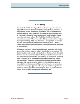 Best Practices




                                       Case Study
          Applied Industrial Technologies believes that its corporate culture is
          defined by a core set of values: integrity, caring, fairness, openness, a
          dedication to quality, the keeping of promises, and a commitment to
          personal mastery. Once each year, all employees are required to sign
          a “core values document” that reaffirms their understanding of and
          commitment to these values. Ted Carl, Vice President of Strategic
          Accounts comments: “It is a reminder. Most people think twice before
          they sign something. They say, ‘What is it I am signing?’ So we sign
          the core values document, and we do it more than once. I think it
          creates a psychological effect that these values continue to be important
          in our company.”
          While most executives will agree that culture is important, it is hard to
          assess what business impact a culture actually has on a company. Mr.
          Carl articulates quite clearly what he believes the impact is to Applied’s
          business and its customers: “I think having a set of core values adds to
          the collaborative culture within our company. It allows us to trust each
          other. It is easy for us to stand next to a co-worker and say, ‘I trust
          that individual.’ However, when that individual’s department makes
          a decision that you do not agree with, trust is really about saying to
          yourself, ‘I trust their decision.’ Lack of trust causes a lot of tension,
          and tension is energy. If you can do away with all the energy that is
          wasted on tension, you have more energy to spend on your customers.
          I think all of us in the sales business understand that.”




© The HR Chally Group 	                                                                Page 37
 