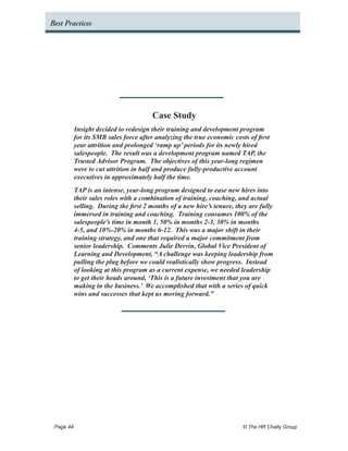 Best Practices




                                     Case Study
         Insight decided to redesign their training and development program
         for its SMB sales force after analyzing the true economic costs of first
         year attrition and prolonged ‘ramp up’ periods for its newly hired
         salespeople. The result was a development program named TAP, the
         Trusted Advisor Program. The objectives of this year-long regimen
         were to cut attrition in half and produce fully-productive account
         executives in approximately half the time.
         TAP is an intense, year-long program designed to ease new hires into
         their sales roles with a combination of training, coaching, and actual
         selling. During the first 2 months of a new hire’s tenure, they are fully
         immersed in training and coaching. Training consumes 100% of the
         salespeople’s time in month 1, 50% in months 2-3, 30% in months
         4-5, and 10%-20% in months 6-12. This was a major shift in their
         training strategy, and one that required a major commitment from
         senior leadership. Comments Julie Dervin, Global Vice President of
         Learning and Development, “A challenge was keeping leadership from
         pulling the plug before we could realistically show progress. Instead
         of looking at this program as a current expense, we needed leadership
         to get their heads around, ‘This is a future investment that you are
         making in the business.’ We accomplished that with a series of quick
         wins and successes that kept us moving forward.”




 Page 44 	                                                             © The HR Chally Group
 