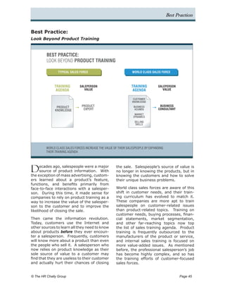 Best Practices


Best Practice:
Look Beyond Product Training



         BEST PRACTICE:
         LOOK BEYOND PRODUCT TRAINING

                TYPICAL SALES FORCE                              WORLD CLASS SALES FORCE



              TRAINING         SALEPERSON                        TRAINING         SALEPERSON
               AGENDA             VALUE                           AGENDA             VALUE


                                                                  CUSTOMER
                                                                 KNOWLEDGE

               PRODUCT          PRODUCT                           BUSINESS         BUSINESS
              KNOWLEDGE          EXPERT                            ACUMEN         CONSULTANT
                                                                   MARKET
                                                                  DYNAMICS
                                                                   SELLING
                                                                    SKILLS




         WORLD CLASS SALES FORCES INCREASE THE VALUE OF THEIR SALESPEOPLE BY EXPANDING
         THEIR TRAINING AGENDA




D     ecades ago, salespeople were a major
      source of product information. With
the exception of mass advertising, custom-
                                                       the sale. Salespeople’s source of value is
                                                       no longer in knowing the products, but in
                                                       knowing the customers and how to solve
ers learned about a product’s feature,                 their unique business problems.
functions, and benefits primarily from
face-to-face interactions with a salesper-             World class sales forces are aware of this
son. During this time, it made sense for               shift in customer needs, and their train-
companies to rely on product training as a             ing curriculum has evolved to match it.
way to increase the value of the salesper-             These companies are more apt to train
son to the customer and to improve the                 salespeople on customer-related issues
likelihood of closing the sale.                        than product-related topics. Training on
                                                       customer needs, buying processes, finan-
Then came the information revolution.                  cial statements, market segmentation,
Today, customers use the Internet and                  and other far-reaching topics now top
other sources to learn all they need to know           the list of sales training agenda. Product
about products before they ever encoun-                training is frequently outsourced to the
ter a salesperson. Frequently, customers               manufacturers of the product or service,
will know more about a product than even               and internal sales training is focused on
the people who sell it. A salesperson who              more value-added issues. As mentioned
now relies on product knowledge as their               before, the professional salesperson’s job
sole source of value to a customer may                 has become highly complex, and so has
find that they are useless to their customer           the training efforts of customer-focused
and actually hurt their chances of closing             sales forces.


© The HR Chally Group 	                                                                         Page 45
 
