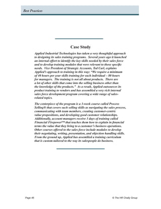 Best Practices




                                     Case Study
         Applied Industrial Technologies has taken a very thoughtful approach
         to designing its sales training programs. Several years ago it launched
         an internal effort to identify the key skills needed by their sales force
         and to develop training modules that were relevant to those specific
         needs. Vice President of Strategic Accounts, Ted Carl, explains
         Applied’s approach to training in this way: “We require a minimum
         of 40 hours per year skills training for each individual – 80 hours
         for managers. The training is not all about products. There are
         a lot of other skills that come into the selling business other than
         the knowledge of the products.” As a result, Applied outsources its
         product training to vendors and has assembled a very rich internal
         sales force development program covering a wide range of sales-
         related topics.
         The centerpiece of the program is a 3-week course called Process
         Selling® that covers such selling skills as navigating the sales process,
         communicating with team members, creating customer-centric
         value propositions, and developing good customer relationships.
         Additionally, account managers receive 3 days of training called
         Financial Firepower™ that teaches them how to explain in financial
         terms the value that they bring to a customer’s business operations.
         Other courses offered to the sales force include modules to develop
         their negotiating, writing, presentation, and objection handling skills.
         From the ground up, Applied has assembled a training curriculum
         that is custom-tailored to the way its salespeople do business.




 Page 46 	                                                             © The HR Chally Group
 