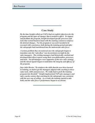Best Practices




                                      Case Study
         By the time Insight rolled out TAP, it had set explicit objectives for the
         program and the types of changes that it needed to affect. To support
         and facilitate the program, Insight developed specific processes and
         tools that worked hand-in-hand with the training content to reinforce
         the desired changes. For the program to succeed it needed to be
         executed with consistency, both during the training period and after
         the salespeople had transitioned into the mainstream sales force.
         A serious problem they encountered once the salespeople began to
         transition onto the ‘sales floor’ was inconsistent oversight by the
         sales managers. The existing managers had historically coached and
         developed their direct reports using their own philosophies, processes,
         and tools. Not all managers were supportive of the new sales strategy,
         and the mixed signals began to undermine the integrity and efficacy of
         the program.
         Says Julie Dervin, “To reinforce the skills that the new hires learned
         in training, we had to get the managers aligned with coaching to these
         same tools, skills and processes. We really had to push the training
         program into the field.” Insight implemented TAP sales managers and
         sales coaches ensure that coaching for the salespeople was consistent
         with the new way of selling. As a result, the training started to take
         hold, and the sales force’s performance began to accelerate.




 Page 48 	                                                              © The HR Chally Group
 