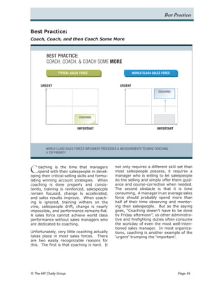 Best Practices


Best Practice:
Coach, Coach, and then Coach Some More



         BEST PRACTICE:
         COACH, COACH, & COACH SOME MORE

                 TYPICAL SALES FORCE                            WORLD CLASS SALES FORCE



      URGENT                                           URGENT
                                                                                COACHING




                              COACHING



                             IMPORTANT                                         IMPORTANT




         WORLD CLASS SALES FORCES IMPLEMENT PROCESSES & MEASUREMENTS TO MAKE COACHING
         A TOP PRIORITY




C    oaching is the time that managers
     spend with their salespeople in devel-
oping their critical selling skills and formu-
                                                    not only requires a different skill set than
                                                    most salespeople possess, it requires a
                                                    manager who is willing to let salespeople
lating winning account strategies. When             do the selling and simply offer them guid-
coaching is done properly and consis-               ance and course-correction when needed.
tently, training is reinforced, salespeople         The second obstacle is that it is time
remain focused, change is accelerated,              consuming. A manager in an average sales
and sales results improve. When coach-              force should probably spend more than
ing is ignored, training withers on the             half of their time observing and mentor-
vine, salespeople drift, change is nearly           ing their salespeople. But as the saying
impossible, and performance remains flat.           goes, “Coaching doesn’t have to be done
A sales force cannot achieve world class            by Friday afternoon”, so other administra-
performance without sales managers who              tive and firefighting duties often consume
are dedicated to coaching.                          the workday of even the most well-inten-
                                                    tioned sales manager. In most organiza-
Unfortunately, very little coaching actually        tions, coaching is another example of the
takes place in most sales forces. There             ‘urgent’ trumping the ‘important’.
are two easily recognizable reasons for
this. The first is that coaching is hard. It




© The HR Chally Group 	                                                                    Page 49
 