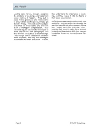 Best Practices


Leading sales forces, though, recognize       they understand the importance of coach-
the criticality of coaching and are adamant   ing, and they weave it into the fabric of
about making it happen. They put in           their sales organization.
place formal processes and mechanisms
to ensure than coaching does, in fact, get    By forcing the salesperson to regularly plan
done by Friday. They set coaching objec-      and reflect on their performance under the
tives that are measurable, and they link      watchful eye of their sales manager, Global
them to managers’ compensation. They          has created recurring coaching oppor-
schedule regular sessions for managers to     tunities that keep its sales force moving
meet one-on-one with salespeople, and         forward and developing skills that have an
they monitor the outputs of the meetings.     immediate impact on the customers they
They design formal salesperson develop-       serve.
ment programs, and they hold managers
accountable for their execution. In sum,




  Page 50 	                                                          © The HR Chally Group
 