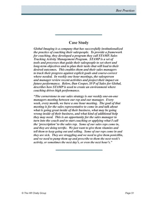 Best Practices




                                      Case Study
          Global Imaging is a company that has successfully institutionalized
          the practice of coaching their salespeople. To provide a framework
          for coaching, they developed a program they call STAMP, Sales
          Tracking Activity Management Program. STAMP is a set of
          tools and processes that guide their salespeople to set short and
          long-term objectives and to plan their tasks that will lead to their
          desired outcomes. This enables them and their sales managers
          to track their progress against explicit goals and course-correct
          where needed. In weekly one hour meetings, the salesperson
          and manager review recent activities and project their impact on
          future performance. Below, Dan Cooper, SVP of Sales for Global,
          describes how STAMP is used to create an environment where
          coaching drives high performance.
          “The cornerstone to our sales strategy is our weekly one-on-one
          managers meeting between our rep and our manager. Every
          week, every month, we have a one hour meeting. The goal of that
          meeting is for the sales representative to come in and talk about
          what is going great inside of their business, what may be going
          wrong inside of their business, and what kind of additional help
          they may need. This is an opportunity for the sales manager to
          turn into the coach and to start coaching or applying what I call
          the ‘prescription’ to the sales rep. Some of our sales reps come in,
          and they are doing terrific. We just want to give them vitamins and
          tell them to keep going out and selling. Some of our reps come in and
          they are sick. They are struggling and we need to give them penicillin,
          and we need to pump them up and prescribe to them the next week’s
          activity, or sometimes the next day’s, or even the next hour’s.”




© The HR Chally Group 	                                                             Page 51
 