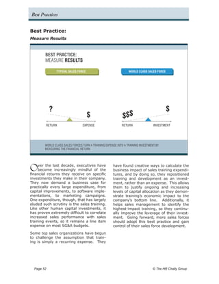 Best Practices


Best Practice:
Measure Results



         BEST PRACTICE:
         MEASURE RESULTS

                  TYPICAL SALES FORCE                             WORLD CLASS SALES FORCE




              ?                                                                             $
                                        $                     $$$
         RETURN                    EXPENSE                   RETURN                INVESTMENT




         WORLD CLASS SALES FORCES TURN A TRAINING EXPENSE INTO A TRAINING INVESTMENT BY
         MEASURING THE FINANCIAL RETURN




O    ver the last decade, executives have
     become increasingly mindful of the
financial returns they receive on specific
                                                       have found creative ways to calculate the
                                                       business impact of sales training expendi-
                                                       tures, and by doing so, they repositioned
investments they make in their company.                training and development as an invest-
They now demand a business case for                    ment, rather than an expense. This allows
practically every large expenditure, from              them to justify ongoing and increasing
capital improvements, to software imple-               levels of capital allocation as they demon-
mentations, to marketing campaigns.                    strate training’s economic impact to the
One expenditure, though, that has largely              company’s bottom line. Additionally, it
eluded such scrutiny is the sales training.            helps sales management to identify the
Like other human capital investments, it               highest-impact training, so they continu-
has proven extremely difficult to correlate            ally improve the leverage of their invest-
increased sales performance with sales                 ment. Going forward, more sales forces
training events, so it remains a line item             should adopt this best practice and gain
expense on most SG&A budgets.                          control of their sales force development.

Some top sales organizations have begun
to challenge the assumption that train-
ing is simply a recurring expense. They




  Page 52 	                                                                        © The HR Chally Group
 