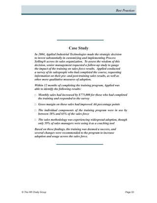 Best Practices




                                       Case Study
           In 2004, Applied Industrial Technologies made the strategic decision
           to invest substantially in customizing and implementing Process
           Selling® across its sales organization. To assess the wisdom of this
           decision, senior management requested a follow-up study to gauge
           the impact of the training on sales force results. Applied conducted
           a survey of its salespeople who had completed the course, requesting
           information on their pre- and post-training sales results, as well as
           other more qualitative measures of adoption.
           Within 12 months of completing the training program, Applied was
           able to identify the following results:
           ……   Monthly sales had increased by $775,000 for those who had completed
                the training and responded to the survey
           ……   Gross margin on those sales had improved .66 percentage points
           ……   The individual components of the training program were in use by
                between 38% and 65% of the sales force
           ……   The sales methodology was experiencing widespread adoption, though
                only 59% of sales managers were using it as a coaching tool
           Based on these findings, the training was deemed a success, and
           several changes were recommended to the program to increase
           adoption and usage across the sales force.




© The HR Chally Group 	                                                            Page 53
 