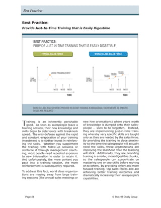 Best Practices


Best Practice:
Provide Just-In-Time Training that is Easily Digestible



         BEST PRACTICE:
         PROVIDE JUST-IN-TIME TRAINING THAT IS EASILY DIGESTIBLE

                TYPICAL SALES FORCE                              WORLD CLASS SALES FORCE




                                                                                                 FOCUSED
                         LARGE TRAINING EVENT                                        FOCUSED     TRAINING
                                                                          FOCUSED    TRAINING
                                                                          TRAINING
      SKILL                                              SKILL
      LEVEL                                              LEVEL


                           NEED   NEED   NEED                                    NEED           NEED    NEED

                                         TIME                                                          TIME




         WORLD CLASS SALES FORCES PROVIDE RELEVANT TRAINING IN MANAGEABLE INCREMENTS AS SPECIFIC
         SKILLS ARE REQUIRED




T   raining is an inherently perishable
    good. As soon as salespeople leave a
training session, their new knowledge and
                                                      new hire orientations) where years worth
                                                      of knowledge is dumped onto their sales-
                                                      people … soon to be forgotten. Instead,
skills begin to deteriorate with breakneck            they are implementing just-in-time train-
speed. The only defense against the rapid             ing whereby very specific skills are taught
and constant evaporation of your training             only as they are needed by the sales force.
investment is to further invest in reinforc-          By providing the training in close proxim-
ing the skills. Whether you supplement                ity to the time the salespeople will actually
the training with follow-up sessions or               need the skills, these organizations are
reinforce it through management coach-                improving the likelihood that the learning
ing, most people need repeated exposure               will stick. Additionally, they are providing
to new information in order to retain it.             training in smaller, more digestible chunks,
And unfortunately, the more content you               so the salespeople can concentrate on
pack into a training session, the more                mastering one or two skills before moving
reinforcement is subsequently required.               on to others. By providing timely and more
                                                      focused training, top sales forces and are
To address this fact, world class organiza-           achieving better training outcomes and
tions are moving away from large train-               dramatically increasing their salespeople’s
ing sessions (like annual sales meetings or           capabilities.




  Page 54 	                                                                           © The HR Chally Group
 