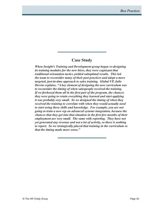 Best Practices




                                       Case Study
          When Insight’s Training and Development group began re-designing
          its training modules for the new hires, they were cognizant that
          traditional orientation tactics yielded suboptimal results. This led
          the team to reconsider many of their past practices and adopt a more
          targeted, just-in-time approach to sales training. Global VP, Julie
          Dervin explains, “A key element of designing the new curriculum was
          to reconsider the timing of when salespeople received the training.
          If we firehosed them all in the first part of the program, the chances
          they were going to retain everything they learned and start applying
          it was probably very small. So we designed the timing of when they
          received the training to correlate with when they would actually need
          to start using these skills and knowledge. For example, you are not
          going to train a new rep on advanced systems integration, because the
          chances that they get into that situation in the first few months of their
          employment are very small. The same with reporting. They have not
          yet generated any revenue and not a lot of activity, so there is nothing
          to report. So we strategically placed that training in the curriculum so
          that the timing made more sense.”




© The HR Chally Group 	                                                                Page 55
 