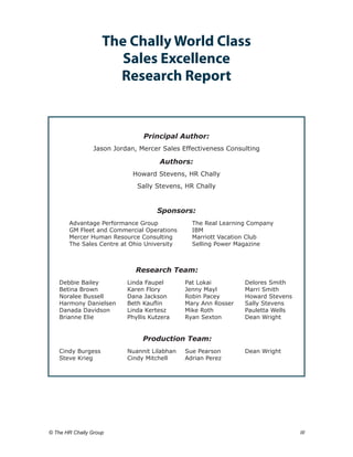 The Chally World Class
                        Sales Excellence
                       Research Report


                                Principal Author:
                 Jason Jordan, Mercer Sales Effectiveness Consulting

                                      Authors:
                             Howard Stevens, HR Chally
                              Sally Stevens, HR Chally


                                     Sponsors:
        Advantage Performance Group	             The Real Learning Company	
        GM Fleet and Commercial Operations	      IBM	
        Mercer Human Resource Consulting	        Marriott Vacation Club	
        The Sales Centre at Ohio University	     Selling Power Magazine



                              Research Team:
    Debbie Bailey 	        Linda Faupel 	      Pat Lokai	         Delores Smith
    Betina Brown 	         Karen Flory	        Jenny Mayl	        Marri Smith
    Noralee Bussell 	      Dana Jackson	       Robin Pacey	       Howard Stevens
    Harmony Danielsen 	    Beth Kauflin	       Mary Ann Rosser	   Sally Stevens
    Danada Davidson 	      Linda Kertesz 	     Mike Roth	         Pauletta Wells
    Brianne Elie 	         Phyllis Kutzera	    Ryan Sexton	       Dean Wright


                                Production Team:
    Cindy Burgess	         Nuannit Lilabhan	   Sue Pearson	       Dean Wright
    Steve Krieg	           Cindy Mitchell	     Adrian Perez




© The HR Chally Group 	                                                            III
 