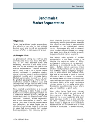 Best Practices




                             Benchmark 4:
                          Market Segmentation



Objective:                                    ment markets purchase goods through
                                              very rigidly defined procurement methods
Target clearly defined market segments so     that require a sales force to have intimate
the sales force can cater to their distinct   knowledge of the procurement proce-
buying needs and invest an appropriate        dures. Companies who sell to govern-
amount of effort in each customer group       ment markets almost always have sepa-
                                              rate sales forces that are tooled properly
                                              to succeed in this market segment.
A Perspective:
                                              The second main purpose of market
As professional selling has evolved, one      segmentation in the Sales domain is to
unmistakable trend has been the blur-         identify the economic value of differ-
ring of the lines between Sales and           ent types of customers, so the appropri-
Marketing. Nowhere is this more appar-        ate levels of investment can be made in
ent than in the strategy and practice of      each. Certain market segments make
market segmentation. Market segmen-           smaller-sized purchases or are otherwise
tation used to be a term batted about         less profitable from a company’s perspec-
almost exclusively in marketing circles,      tive, so they receive less intense cover-
where customer research and complicated       age from a sales force in order to contain
statistical models were everyday tasks.       the cost to service them. For example,
Market segmentation typically was driven      an outside sales force may choose to visit
by product development, where market-         mom-and-pop customers on a relatively
ers tracked trends in customer usage and      infrequent basis, while larger customers
attempted to design products that would       receive weekly or even daily sales calls.
appeal to certain buyer demographics.         In essence, spend the most money where
                                              you are most likely to get it back.
Now, market segmentation is a concept
deeply imbedded in sales forces as well.      Many sales forces (and many compa-
Sales management uses segmentation for        nies, for that matter) do not think of
a somewhat different purpose, though, to      their markets in this way. To them, any
inform about two key strategic sales force    customer is a good customer, and their
decisions. Foremost, market segmenta-         sales coverage model is a one-size-fits-
tion in the Sales domain is used to cate-     all affair. Another common miscue is for
gorize customers by similar buying needs      sales forces to segment their customers
and behaviors, so sales forces can be         based only on the customers’ size or their
structured and aimed toward customers         volume of purchases. In either instance,
in ways that accommodate their unique
buying processes. For instance, govern-




© The HR Chally Group 	                                                         Page 59
 