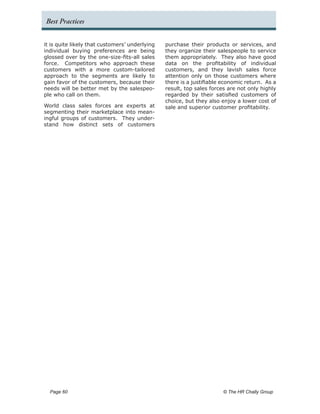 Best Practices


it is quite likely that customers’ underlying   purchase their products or services, and
individual buying preferences are being         they organize their salespeople to service
glossed over by the one-size-fits-all sales     them appropriately. They also have good
force. Competitors who approach these           data on the profitability of individual
customers with a more custom-tailored           customers, and they lavish sales force
approach to the segments are likely to          attention only on those customers where
gain favor of the customers, because their      there is a justifiable economic return. As a
needs will be better met by the salespeo-       result, top sales forces are not only highly
ple who call on them.                           regarded by their satisfied customers of
                                                choice, but they also enjoy a lower cost of
World class sales forces are experts at         sale and superior customer profitability.
segmenting their marketplace into mean-
ingful groups of customers. They under-
stand how distinct sets of customers




  Page 60 	                                                            © The HR Chally Group
 