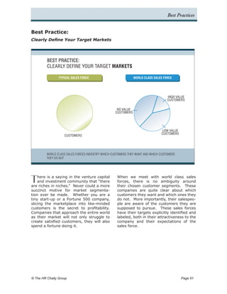 Best Practices


Best Practice:
Clearly Define Your Target Markets




         BEST PRACTICE:
         CLEARLY DEFINE YOUR TARGET MARKETS

                TYPICAL SALES FORCE                            WORLD CLASS SALES FORCE




                                                                                    HIGH VALUE
                                                                                    CUSTOMERS

                                                    NO VALUE
                                                   CUSTOMERS




                                                                                LOW VALUE
                                                                                CUSTOMERS
                    CUSTOMERS




         WORLD CLASS SALES FORCES INDENTIFY WHICH CUSTOMERS THEY WANT AND WHICH CUSTOMERS
         THEY DO NOT




T   here is a saying in the venture capital
    and investment community that “there
are riches in niches.” Never could a more
                                                    When we meet with world class sales
                                                    forces, there is no ambiguity around
                                                    their chosen customer segments. These
succinct motive for market segmenta-                companies are quite clear about which
tion ever be made. Whether you are a                customers they want and which ones they
tiny start-up or a Fortune 500 company,             do not. More importantly, their salespeo-
slicing the marketplace into like-minded            ple are aware of the customers they are
customers is the secret to profitability.           supposed to pursue. These sales forces
Companies that approach the entire world            have their targets explicitly identified and
as their market will not only struggle to           labeled, both in their attractiveness to the
create satisfied customers, they will also          company and their expectations of the
spend a fortune doing it.                           sales force.




© The HR Chally Group 	                                                                     Page 61
 