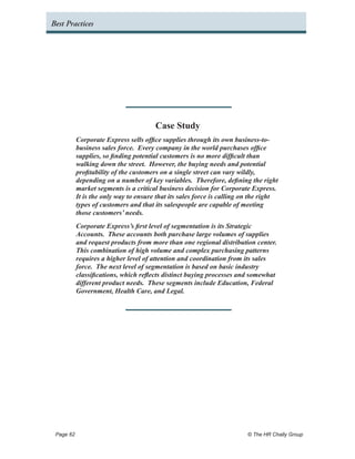 Best Practices




                                     Case Study
         Corporate Express sells office supplies through its own business-to-
         business sales force. Every company in the world purchases office
         supplies, so finding potential customers is no more difficult than
         walking down the street. However, the buying needs and potential
         profitability of the customers on a single street can vary wildly,
         depending on a number of key variables. Therefore, defining the right
         market segments is a critical business decision for Corporate Express.
         It is the only way to ensure that its sales force is calling on the right
         types of customers and that its salespeople are capable of meeting
         those customers’ needs.
         Corporate Express’s first level of segmentation is its Strategic
         Accounts. These accounts both purchase large volumes of supplies
         and request products from more than one regional distribution center.
         This combination of high volume and complex purchasing patterns
         requires a higher level of attention and coordination from its sales
         force. The next level of segmentation is based on basic industry
         classifications, which reflects distinct buying processes and somewhat
         different product needs. These segments include Education, Federal
         Government, Health Care, and Legal.




 Page 62 	                                                             © The HR Chally Group
 