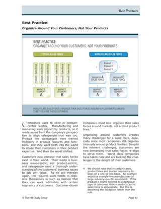 Best Practices


Best Practice:
Organize Around Your Customers, Not Your Products



         BEST PRACTICE:
         ORGANIZE AROUND YOUR CUSTOMERS, NOT YOUR PRODUCTS

                                           TYPICAL SALES FORCE                                                                                                     WORLD CLASS SALES FORCE



                                                                                                                                                                              Product 1
          Product 1 Sales Force

                                  Product 2 Sales Force

                                                          Product 3 Sales Force



                                                                                  Product 1 Sales Force

                                                                                                          Product 2 Sales Force

                                                                                                                                  Product 3 Sales Force
                                                                                                                                                                              Product 2
                                                                                                                                                                              Product 3


                                                                                                                                                                SEGMENT A             SEGMENT B
                                                                                                                                                                SALES FORCE           SALES FORCE



                         MARKET                                                                    MARKET                                                         MARKET                  MARKET
                         SEGMENT                                                                   SEGMENT                                                        SEGMENT                 SEGMENT
                                  A                                                                       B                                                          A                      B


         WORLD CLASS SALES FORCES ORGANIZE THEIR SALES FORCES AROUND KEY CUSTOMER SEGMENTS
         TO BETTER SERVE THOSE CUSTOMERS




C   ompanies used to exist in product-
    centric worlds.   Manufacturing and
marketing were aligned by products, so it
                                                                                                                                                          companies must now organize their sales
                                                                                                                                                          forces around markets, not around product
                                                                                                                                                          lines.4
made sense from the company’s perspec-
tive to align salespeople that way too.                                                                                                                   Organizing around customers creates
Product line salespeople were trained                                                                                                                     many challenges for a sales force, espe-
intensely in product features and func-                                                                                                                   cially since most companies still organize
tions, and they went forth into the world                                                                                                                 internally around product families. Despite
to douse their customers in their product                                                                                                                 the inherent challenges, customers are
expertise. And then the world shifted.                                                                                                                    now demanding that sales forces re-align
                                                                                                                                                          to serve them. World class companies
Customers now demand that sales forces                                                                                                                    have taken note and are tackling the chal-
exist in their world. Their world is busi-                                                                                                                lenges to the delight of their customers.
ness issue-centric, not product-centric,
and salespeople need a thorough under-
standing of the customers’ business issues                                                                                                                4	 We should note that in certain cases,
                                                                                                                                                             product lines and market segments do
to add any value. As we will mention                                                                                                                         align on a one-to-one basis. An example
again, this requires sales forces to orga-                                                                                                                   would be a single-line manufacturer of
nize themselves in such as fashion that                                                                                                                      large industry-specific equipment. If the
they can work intimately with certain                                                                                                                        product is highly tailored to a particular
segments of customers. Customer-driven                                                                                                                       type of customer, then a product-centric
                                                                                                                                                             sales force is appropriate. But this is
                                                                                                                                                             becoming the exception rather than the
                                                                                                                                                             rule.	

© The HR Chally Group 	                                                                                                                                                                             Page 63
 