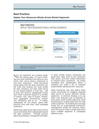 Best Practices


Best Practice:
Deploy Your Resources Wisely Across Market Segments



         BEST PRACTICE:
         DEPLOY YOUR RESOURCES WISELY ACROSS SEGMENTS

                TYPICAL SALES FORCE                              WORLD CLASS SALES FORCE




                                                             HIGH VALUE             HIGH VALUE
                                                           SALES RESOURCE           CUSTOMERS


              SALES            CUSTOMERS
              FORCE                                          LOW VALUE              LOW VALUE
                                                           SALES RESOURCE           CUSTOMERS



                                                                                     NO VALUE
                                                             NO RESOURCE            CUSTOMERS




         WORLD CLASS SALES FORCES INDENTIFY THE VALUE OF THEIR CUSTOMERS AND ALLOCATE THEIR
         RESOURCES ACCORDINGLY




N    ot all customers are created equal.               or other similar means, companies can
     As the saying goes, “If you’re treat-             guide their sales force to the customers
ing your best customers the same as your               they desire, and then collect information
worst, then you’re doing a disservice to               to measure their compliance. By simply
your best customers.” Most executives                  managing their salespeople’s effort, a
would agree that the best customers are                company can make a lot of headway
the ones that produce the most profits                 toward better allocating their resources.
for their company, but their sales forces
do not always behave in that way. Left                 Sales executives may also attack these
to their own devices, salespeople choose               issues structurally by installing separate
their ‘best’ customers based on a number               sales forces to pursue different market
of criteria: size, ease of access, friendli-           segments. A common strategy is to use
ness, geographic convenience, product                  lower cost channels such as telesales to
mix, familiarity, and so on. In reality,               serve lower profit market segments, while
salespeople do not always spend their                  maintaining an outside sales force for high
precious time with their most profitable               profit customers. By building the coverage
customers.                                             model into an organizational framework,
                                                       management avoids the inherent messi-
World class sales forces take control of this          ness of trying to make a single sales force
issue by directing their salespeople toward            serve multiple segments in completely
the right customers. Through account                   different ways.
planning processes, managerial oversight,


© The HR Chally Group 	                                                                          Page 65
 