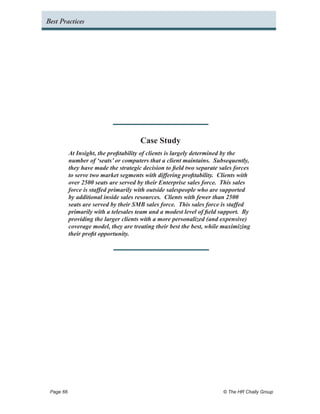 Best Practices




                                     Case Study
         At Insight, the profitability of clients is largely determined by the
         number of ‘seats’ or computers that a client maintains. Subsequently,
         they have made the strategic decision to field two separate sales forces
         to serve two market segments with differing profitability. Clients with
         over 2500 seats are served by their Enterprise sales force. This sales
         force is staffed primarily with outside salespeople who are supported
         by additional inside sales resources. Clients with fewer than 2500
         seats are served by their SMB sales force. This sales force is staffed
         primarily with a telesales team and a modest level of field support. By
         providing the larger clients with a more personalized (and expensive)
         coverage model, they are treating their best the best, while maximizing
         their profit opportunity.




 Page 66 	                                                            © The HR Chally Group
 
