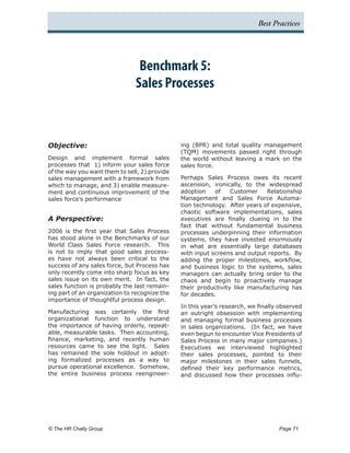 Best Practices




                                Benchmark 5:
                               Sales Processes



Objective:                                     ing (BPR) and total quality management
                                               (TQM) movements passed right through
Design and implement formal sales              the world without leaving a mark on the
processes that 1) inform your sales force      sales force.
of the way you want them to sell, 2) provide
sales management with a framework from         Perhaps Sales Process owes its recent
which to manage, and 3) enable measure-        ascension, ironically, to the widespread
ment and continuous improvement of the         adoption    of    Customer    Relationship
sales force’s performance                      Management and Sales Force Automa-
                                               tion technology. After years of expensive,
                                               chaotic software implementations, sales
A Perspective:                                 executives are finally clueing in to the
                                               fact that without fundamental business
2006 is the first year that Sales Process      processes underpinning their information
has stood alone in the Benchmarks of our       systems, they have invested enormously
World Class Sales Force research. This         in what are essentially large databases
is not to imply that good sales process-       with input screens and output reports. By
es have not always been critical to the        adding the proper milestones, workflow,
success of any sales force, but Process has    and business logic to the systems, sales
only recently come into sharp focus as key     managers can actually bring order to the
sales issue on its own merit. In fact, the     chaos and begin to proactively manage
sales function is probably the last remain-    their productivity like manufacturing has
ing part of an organization to recognize the   for decades.
importance of thoughtful process design.
                                               In this year’s research, we finally observed
Manufacturing was certainly the first          an outright obsession with implementing
organizational function to understand          and managing formal business processes
the importance of having orderly, repeat-      in sales organizations. (In fact, we have
able, measurable tasks. Then accounting,       even begun to encounter Vice Presidents of
finance, marketing, and recently human         Sales Process in many major companies.)
resources came to see the light. Sales         Executives we interviewed highlighted
has remained the sole holdout in adopt-        their sales processes, pointed to their
ing formalized processes as a way to           major milestones in their sales funnels,
pursue operational excellence. Somehow,        defined their key performance metrics,
the entire business process reengineer-        and discussed how their processes influ-




© The HR Chally Group 	                                                           Page 71
 