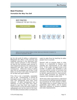 Best Practices


Best Practice:
Formalize the Way You Sell



          BEST PRACTICE:
          FORMALIZE THE WAY YOU SELL

                 TYPICAL SALES FORCE                              WORLD CLASS SALES FORCE




                                            SALES




                                                                                                   SALES
       LEADS




                                                     LEADS
                                                             TASK     TASK     TASK       TASK
                                                              1         2        3         4




          WORLD CLASS SALES FORCES FORMALLY DEFINE THEIR SALES PROCESSES TO REMOVE THE
          MYSTERY OF SUCCESSFUL SELLING




I n the old world of selling, a salesperson
  departed the office in the morning and
hopefully returned in the afternoon with
                                                       scale its sales force by teaching its sales-
                                                       people how to succeed.

newly signed contracts in their briefcase.             Second, with no process steps or mile-
As long as the contracts kept coming in,               stones, it is impossible to measure and
what happened between the salesperson’s                manage the improvement of the sales
departure and their return was of little               force. If all a sales manager knows is the
consequence. While this mode of selling                number of people who departed in the
was once an acceptable way of life, it has             morning and the number of contracts that
fallen out of favor with sales management              retuned in the afternoon, there is no way
for at least two good reasons.                         to identify opportunities for improvement.
                                                       Formal sales processes are required to
First, this is not a teachable, repeatable             measure and manage a sales force.
way to sell. Consequently, it cannot be
leveraged across a sales force or used to              World class sales organizations understand
train new salespeople when they come                   this and strive to develop standard operat-
onboard. If sales management has no                    ing procedures for their people to follow.
definition of how they want their sales-               This allows them to build a sales force of
people to sell, then their only means of               predictably good sellers, and to employ
improvement is to fire the least productive            TQM-type analyses to pinpoint problems
salespeople and roll the dice on the next.             and track improvements.
Formal sales processes allow a company to


© The HR Chally Group 	                                                                          Page 73
 