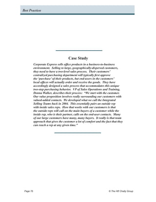 Best Practices




                                     Case Study
         Corporate Express sells office products in a business-to-business
         environment. Selling to large, geographically-dispersed customers,
         they need to have a two-level sales process. Their customers’
         centralized purchasing department will typically first approve
         the ‘purchase’ of their products, but end-users in the customers’
         local offices will actually order and receive the goods. They have
         accordingly designed a sales process that accommodates this unique
         two-step purchasing behavior. VP of Sales Operations and Training,
         Donna Walker, describes their process: “We start with the customer.
         Our value proposition involves really surrounding our customers with
         valued-added contacts. We developed what we call the Integrated
         Selling Teams back in 2004. This essentially pairs an outside rep
         with inside sales reps. How that works with our customers is that
         the outside reps will call on the main buyers of a customer while the
         inside rep, who is their partner, calls on the end-user contacts. Many
         of our large customers have many, many buyers. It really is that team
         approach that gives the customer a lot of comfort and the fact that they
         can reach a rep at any given time.”




 Page 76 	                                                           © The HR Chally Group
 