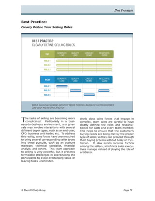 Best Practices


Best Practice:
Clearly Define Your Selling Roles




         BEST PRACTICE:
         CLEARLY DEFINE SELLING ROLES

                                 GENERATE      QUALIFY      CONDUCT       NEGOTIATE /
                      TSF          LEAD         LEAD         DEMO           CLOSE

                    ROLE 1
                    ROLE 2

                    ROLE 3



                                 GENERATE      QUALIFY      CONDUCT       NEGOTIATE /
                     WCSF
                                   LEAD         LEAD         DEMO           CLOSE

                    ROLE 1
                    ROLE 2

                    ROLE 3



         WORLD CLASS SALES FORCES EXPLICITLY DEFINE THEIR SELLING RULES TO AVOID CUSTOMER
         CONFUSION AND INTERNAL FRICTION




T   he tasks of selling are becoming more
    complicated. Particularly in a busi-
ness-to-business environment, any given
                                                         World class sales forces that engage in
                                                         complex, team sales are careful to have
                                                         clearly defined the roles and responsi-
sale may involve interactions with several               bilities for each and every team member.
different buyer types, such as an end-user,              This helps to ensure that the customer’s
CFO, business unit leader, etc. To address               buying needs are being met by the proper
this reality, sales forces have been required            type of seller, so they can proceed through
to bring several corresponding seller types              their buying process without delay or frus-
into these pursuits, such as an account                  tration. It also avoids internal friction
manager, technical specialist, financial                 among the sellers, which lets sales execu-
analyst, and others. This team approach                  tives manage instead of playing the role of
to selling is very powerful, but it presents             arbitrator.
formidable challenges in coordinating the
participants to avoid overlapping tasks or
leaving tasks unattended.




© The HR Chally Group 	                                                                            Page 77
 