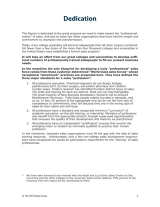 Dedication

This Report is dedicated to the great progress we need to make toward the “professional-
ization” of sales, and also to those few Sales organizations that have had the insight and
commitment to champion this transformation.

Today, more college graduates will become salespeople than all other careers combined.
Yet fewer than a few dozen of the more than four thousand colleges and universities in
the United States have established a formal sales program.*

It will take an effort from our great colleges and universities to develop suffi-
cient numbers of professionally trained salespeople to fill our present business
needs.

In the meantime the only blueprint for developing a truly “professional” sales
force comes from these customer determined “World Class sales forces” whose
exceptional “benchmark” practices are presented here. They have defined the
three major standards for a sales “profession”:

    1.	 All professions specialize. Chemical engineers do not design bridges,
        pediatricians don’t do brain surgery, and patent attorneys don’t defend
        murder cases. Chally’s research has identified fourteen distinct types of sales.
        The skills and training for each are distinct. Most are not interchangeable.
        The great majority of New Business Developers (Hunters) fail at Account
        Maintenance (Farming). Field Sales people seldom succeed in telesales, and
        so on. In fact, 65 percent of the salespeople who fail do not fail from lack of
        competence or commitment; they fail because they are in the wrong type of
        sales for their talent and skill base.
    2.	 All professions have a standard and recognized minimum “curriculum” of
        academic education, on-the-job training, or internship. Members of professions
        also benefit from the appropriate practice through supervised apprenticeship
        that oversees the quality of their development and maturity as practitioners.
    3.	 All professions have an independent “certification” process that anoints the
        emerging intern or student as minimally qualified to practice their chosen
        profession.
In the meantime, corporate sales organizations must fill the gap with the help of sales
training resources. Unfortunately, only a few non-college sales development organiza-
tions have recognized the hands-on participatory requirement for the “training” of sales
professionals.




* 	 We have been honored to be involved with the Ralph and Luci Schey Sales Centre at Ohio
    University and the other colleges of the University Sales Center Alliance. Fifty percent of the
    revenues from this report will be contributed to them.




© The HR Chally Group 	                                                                               V
 