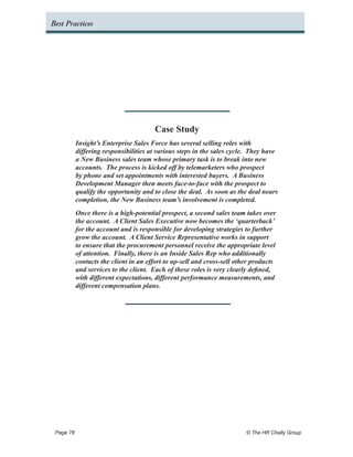 Best Practices




                                     Case Study
         Insight’s Enterprise Sales Force has several selling roles with
         differing responsibilities at various steps in the sales cycle. They have
         a New Business sales team whose primary task is to break into new
         accounts. The process is kicked off by telemarketers who prospect
         by phone and set appointments with interested buyers. A Business
         Development Manager then meets face-to-face with the prospect to
         qualify the opportunity and to close the deal. As soon as the deal nears
         completion, the New Business team’s involvement is completed.
         Once there is a high-potential prospect, a second sales team takes over
         the account. A Client Sales Executive now becomes the ‘quarterback’
         for the account and is responsible for developing strategies to further
         grow the account. A Client Service Representative works in support
         to ensure that the procurement personnel receive the appropriate level
         of attention. Finally, there is an Inside Sales Rep who additionally
         contacts the client in an effort to up-sell and cross-sell other products
         and services to the client. Each of these roles is very clearly defined,
         with different expectations, different performance measurements, and
         different compensation plans.




 Page 78 	                                                             © The HR Chally Group
 