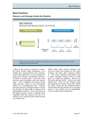 Best Practices


Best Practice:
Measure and Manage Inside the Pipeline



            BEST PRACTICE:
            MEASURE AND MANAGE INSIDE THE PIPELINE

                   TYPICAL SALES FORCE                                        WORLD CLASS SALES FORCE




                                                                                                             Losses
                                         Wins / Losses




                                                                                                             Wins /
                                                                 Leads
                                                                           TASK 1     TASK 2      TASK 3
    Leads




                                                                                                                Key
                                                                                                             Milestones
                                                         Performance        %           %           %
                                                           Metrics       Advancing   Advancing   Advancing




            WORLD CLASS SALES FORCES MONITOR THE PROGRESS OF LEADS THROUGH THE PIPELINE TO PINPOINT
            OPPORTUNITIES FOR IMPROVEMENT




O    ne of the primary reasons to imple-
     ment formal sales processes is to
enable the measurement and manage-
                                                                   World class sales forces measure not
                                                                   only the inputs and outputs to the sales
                                                                   process, but they also measure within
ment of the sales force. In the evolution of                       it. The truly insightful information that
sales force metrics, companies common-                             a sales manager should study is what
ly follow a similar path. First and most                           goes on inside the pipeline. Where are
obvious, sales managers track the volume                           the leads getting stuck? Where are they
sales. This is basically the output of the                         falling out? How can the trouble spots
sales process, which is only somewhat                              be improved to improve boost the overall
useful as a management tool. Second                                win rate? These are the questions that a
and also obvious, managers begin to track                          formal sales process allows you to answer,
the number of sales calls to measure the                           which in turn allows you to predictably
salespeople’s activity. This is the input to                       improve sales force productivity.
the sales process, which is slightly more
insightful than the output, but still is of
limited use in improving the effectiveness
of a sales force.




© The HR Chally Group 	                                                                                       Page 79
 