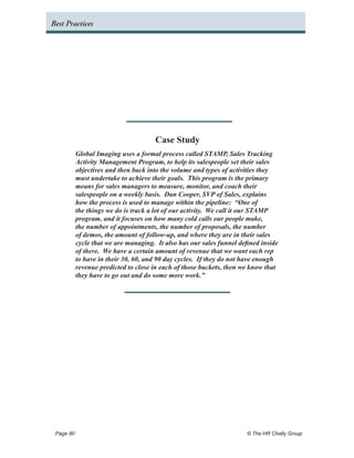Best Practices




                                     Case Study
         Global Imaging uses a formal process called STAMP, Sales Tracking
         Activity Management Program, to help its salespeople set their sales
         objectives and then back into the volume and types of activities they
         must undertake to achieve their goals. This program is the primary
         means for sales managers to measure, monitor, and coach their
         salespeople on a weekly basis. Dan Cooper, SVP of Sales, explains
         how the process is used to manage within the pipeline: “One of
         the things we do is track a lot of our activity. We call it our STAMP
         program, and it focuses on how many cold calls our people make,
         the number of appointments, the number of proposals, the number
         of demos, the amount of follow-up, and where they are in their sales
         cycle that we are managing. It also has our sales funnel defined inside
         of there. We have a certain amount of revenue that we want each rep
         to have in their 30, 60, and 90 day cycles. If they do not have enough
         revenue predicted to close in each of those buckets, then we know that
         they have to go out and do some more work.”




 Page 80 	                                                           © The HR Chally Group
 
