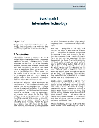 Best Practices




                               Benchmark 6:
                          Information Technology



Objective:                                     its role in facilitating another existing busi-
                                               ness process – reproducing printed mate-
Design and implement information tech-         rials.
nology that supports and improves the
way salespeople sell and customers buy         But the IT revolution of the late 20th
                                               century put ‘tools’ in a completely different
                                               light. Companies often want information
A Perspective:                                 technology to not just improve the way
                                               they do business; they expect it to trans-
Information technology has been the most       form the way they do business. Perhaps
notable addition to the business landscape     because of the large financial investment
in the last 30 years. From the vexing ‘dumb    involved, sales executives want technol-
terminals’ of the 1970’s to the ‘PC on every   ogy to be the ‘silver bullet’ that will kill all
desktop’ of Bill Gates’ dreams, computers      of the demons lurking in the sales force.
and their supporting infrastructure have       No doubt, these high expectations are one
come to permeate every aspect of busi-         reason that legions of CRM systems have
ness in the 21st century. Their impact on      failed to deliver their anticipated results.
the productivity of the workforce cannot       In the end, it is better to view informa-
be overstated, and they have played a          tion technology as an enabler of business,
leading role in the economic expansion         rather than as a transformer of it.
that has accompanied their arrival.
                                               Leading sales forces tend to agree. They
Businesses, though, have struggled to          understand that, with rare exception,
keep the role of information technology in     sellers cannot alter the way their custom-
perspective. Like others before it, comput-    ers want to buy. Successful selling is
ers are simply another (albeit dramatically    determined by the salesperson’s ability to
more powerful) tool to improve the opera-      satisfy their buyer’s needs at every step
tions of a company. When the cash regis-       of the buying process, regardless of what
ter entered the market in the late 19th        tools support them. They focus first on
century, store owners understood its role      determining how they need to do business
in adding accuracy and control to an exist-    and then purchase information technology
ing business process – calculating and         to play a supporting role.
collecting store receipts. When the plain
paper copier was introduced in the mid-        That is not to say, though, that world class
20th century, businesses quickly grasped       sales forces shun technology in favor of




© The HR Chally Group 	                                                              Page 87
 
