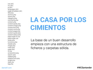 dariobf.com #WCSevilla16
LA CASA POR LOS
CIMIENTOS
#WCSantander
La base de un buen desarrollo
empieza con una estructura de
ﬁcheros y carpetas sólida.
css (dir)
inc (dir)
js (dir)
languages (dir)
page-templates (dir)
404.php
archive.php
author.php
category.php
comments.php
content.php
content-aside.php
content-image.php
content-link.php
content-none.php
content-page.php
content-quote.php
content-status.php
editor-style-rtl.css
editor-style.css
footer.php
functions.php
header.php
image.php
index.php
page.php
rtl.css
screenshot.png
search.php
sidebar.php
sidebar-front.php
single.php
style.css
tag.php
 