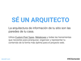 dariobf.com #WCSevilla16
SÉ UN ARQUITECTO
#WCSantander
La arquitectura de información de tu sitio son las
paredes de tu casa.
Utiliza Custom Post Types, Metaboxes y todas las herramientas
que necesites para jerarquizar, organizar y representar tu
contenido de la forma más óptima para el proyecto web.
 