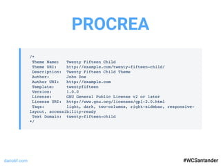 dariobf.com #WCSevilla16
PROCREA
#WCSantander
/*
Theme Name: Twenty Fifteen Child
Theme URI: http://example.com/twenty-fifteen-child/
Description: Twenty Fifteen Child Theme
Author: John Doe
Author URI: http://example.com
Template: twentyfifteen
Version: 1.0.0
License: GNU General Public License v2 or later
License URI: http://www.gnu.org/licenses/gpl-2.0.html
Tags: light, dark, two-columns, right-sidebar, responsive-
layout, accessibility-ready
Text Domain: twenty-fifteen-child
*/
 