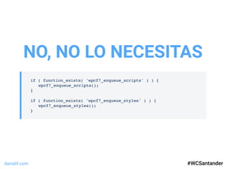 dariobf.com #WCSevilla16
if ( function_exists( 'wpcf7_enqueue_scripts' ) ) {
wpcf7_enqueue_scripts();
}
if ( function_exists( 'wpcf7_enqueue_styles' ) ) {
wpcf7_enqueue_styles();
}
NO, NO LO NECESITAS
#WCSantander
 